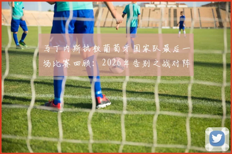 马丁内斯执教葡萄牙国家队最后一场比赛回顾：2026年告别之战对阵谁，未来去向分析与继任者预测