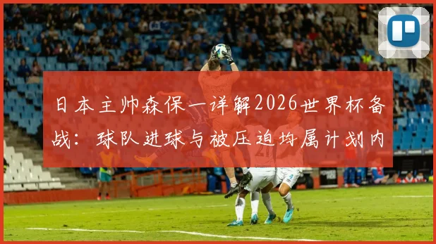 日本主帅森保一详解2026世界杯备战:球队进球与被压迫均属计划内,面对任何对手都坚定争胜