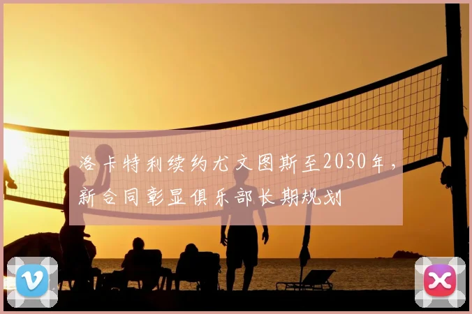 洛卡特利续约尤文图斯至2030年,新合同彰显俱乐部长期规划
