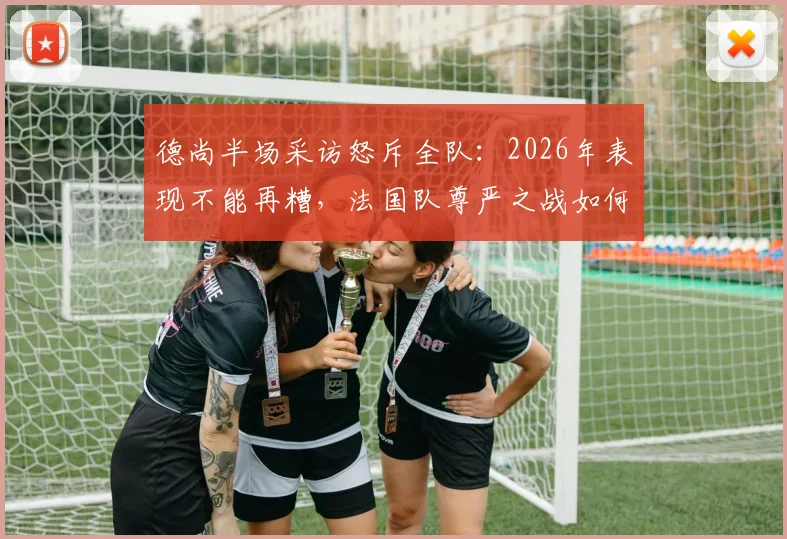 德尚半场采访怒斥全队:2026年表现不能再糟,法国队尊严之战如何打响?