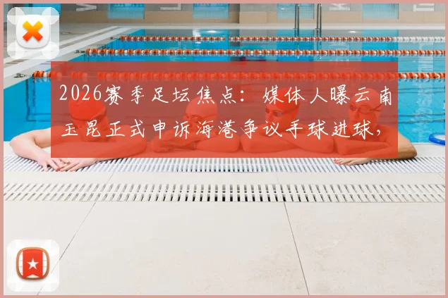 2026赛季足坛焦点：媒体人曝云南玉昆正式申诉海港争议手球进球，详解申诉流程与判罚依据