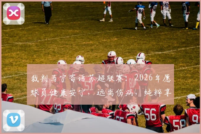 裁判马宁寄语苏超联赛：2026年愿球员健康安宁，远离伤病，纯粹享受足球