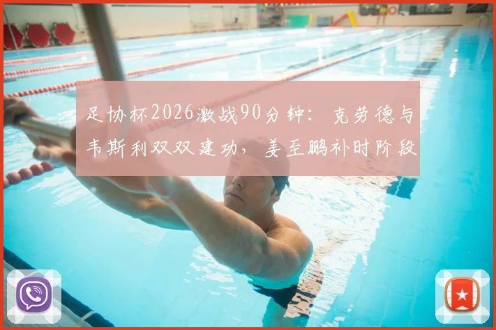 足协杯2026激战90分钟：克劳德与韦斯利双双建功，姜至鹏补时阶段红牌下场，赛事战报深度解读
