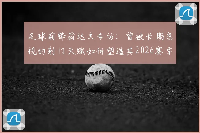 足球前锋翁达夫专访:曾被长期忽视的射门天赋如何塑造其2026赛季成功之路
