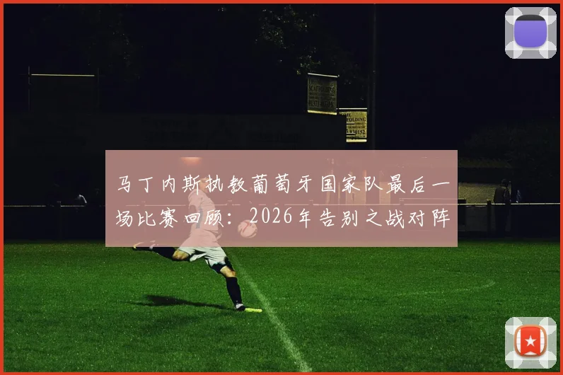 马丁内斯执教葡萄牙国家队最后一场比赛回顾:2026年告别之战对阵谁,未来去向分析与继任者预测