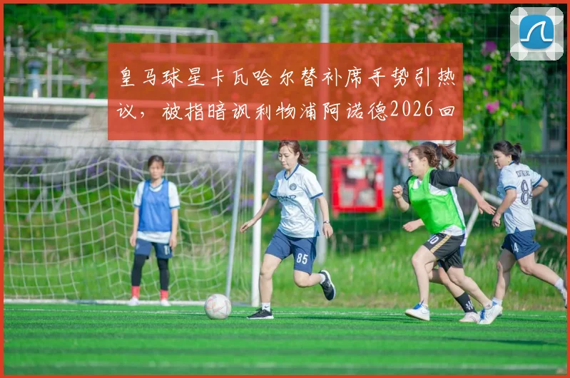 皇马球星卡瓦哈尔替补席手势引热议,被指暗讽利物浦阿诺德2026回防问题