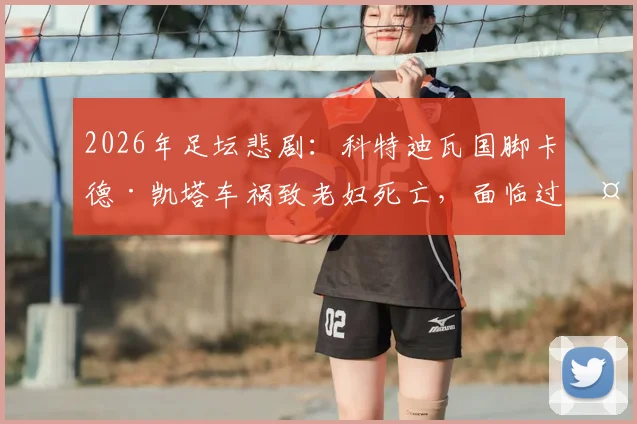 2026年足坛悲剧：科特迪瓦国脚卡德·凯塔车祸致老妇死亡，面临过失杀人审判，案件深度梳理