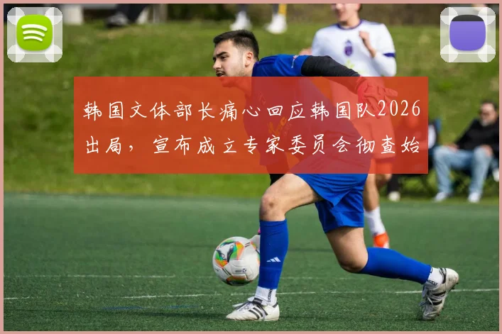 韩国文体部长痛心回应韩国队2026出局,宣布成立专家委员会彻查始末与未来规划