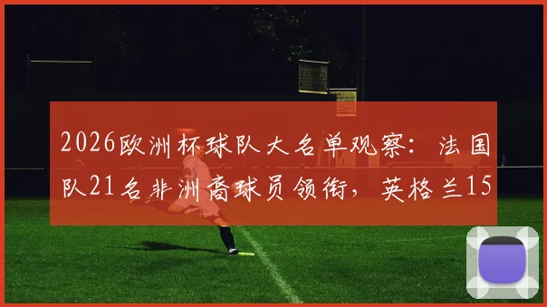 2026欧洲杯球队大名单观察：法国队21名非洲裔球员领衔，英格兰15人，多元化趋势解读