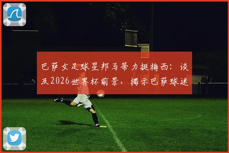 巴萨女足球星邦马蒂力挺梅西：谈及2026世界杯前景，揭示巴萨球迷的真实心声