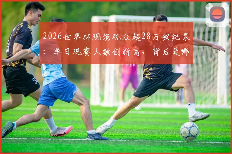 2026世界杯现场观众超28万破纪录：单日观赛人数创新高，背后是哪些球场与赛事的功劳？