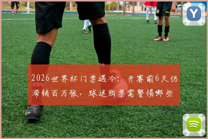 2026世界杯门票遇冷：开赛前6天仍滞销百万张，球迷购票需警惕哪些风险与陷阱？