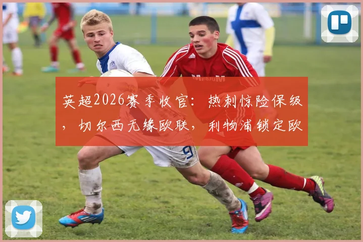 英超2026赛季收官：热刺惊险保级，切尔西无缘欧联，利物浦锁定欧冠席位全解析