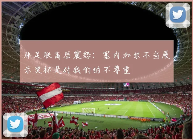 非足联高层震怒：塞内加尔不当展示奖杯是对我们的不尊重