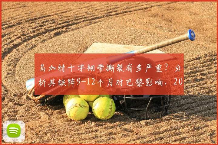 乌加特十字韧带撕裂有多严重？分析其缺阵9-12个月对巴黎影响，2026复出前景展望