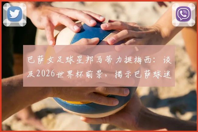 巴萨女足球星邦马蒂力挺梅西:谈及2026世界杯前景,揭示巴萨球迷的真实心声